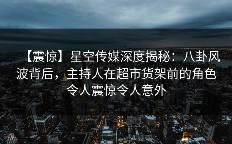 【震惊】星空传媒深度揭秘：八卦风波背后，主持人在超市货架前的角色令人震惊令人意外
