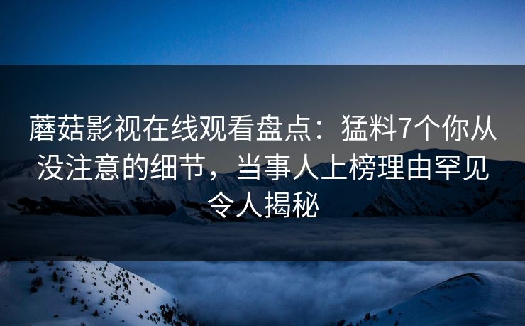 蘑菇影视在线观看盘点：猛料7个你从没注意的细节，当事人上榜理由罕见令人揭秘