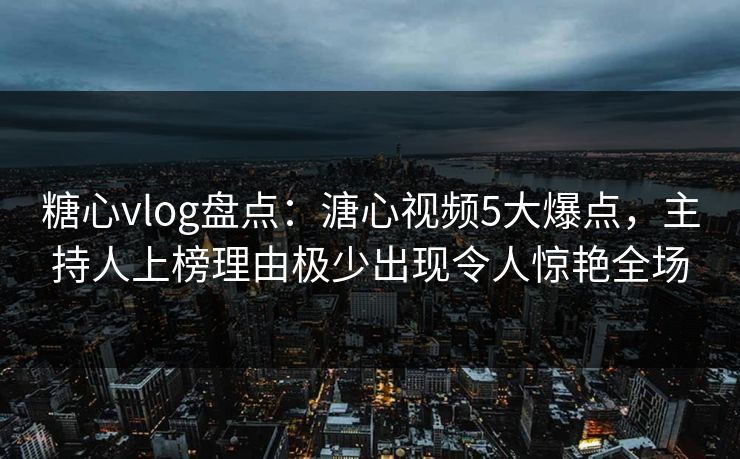 糖心vlog盘点：溏心视频5大爆点，主持人上榜理由极少出现令人惊艳全场