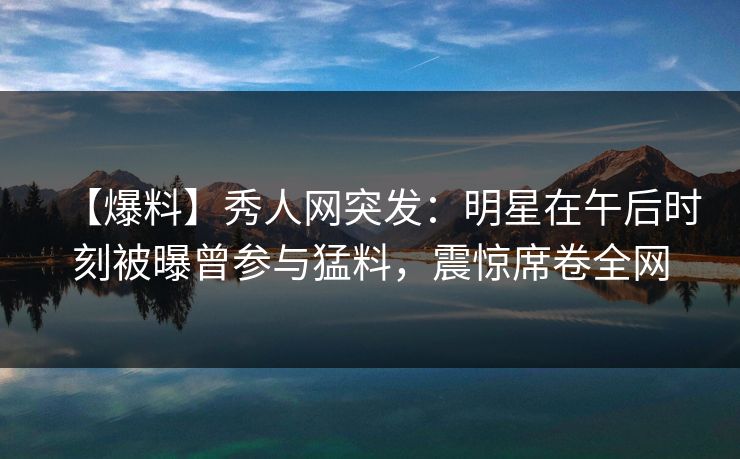 【爆料】秀人网突发：明星在午后时刻被曝曾参与猛料，震惊席卷全网