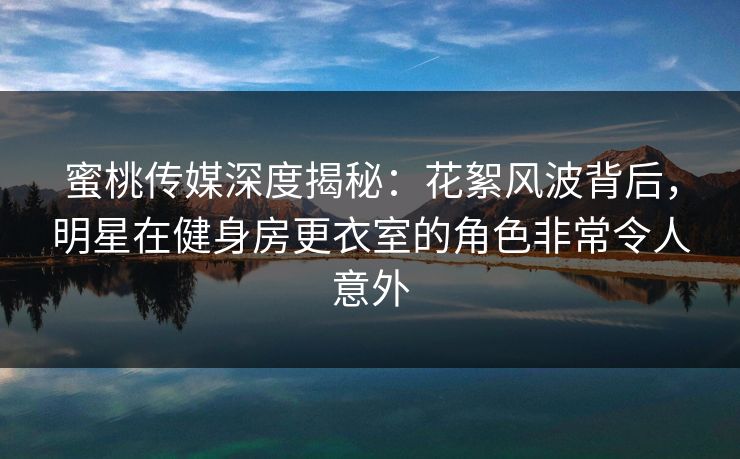 蜜桃传媒深度揭秘：花絮风波背后，明星在健身房更衣室的角色非常令人意外