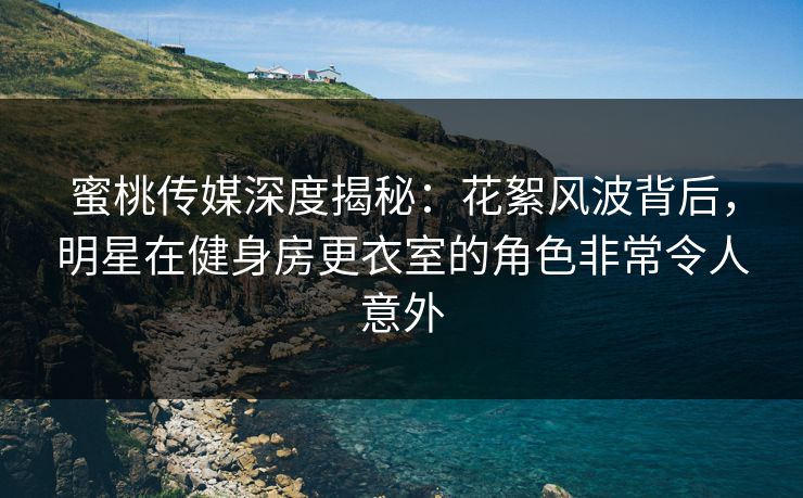 蜜桃传媒深度揭秘：花絮风波背后，明星在健身房更衣室的角色非常令人意外