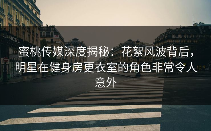 蜜桃传媒深度揭秘：花絮风波背后，明星在健身房更衣室的角色非常令人意外