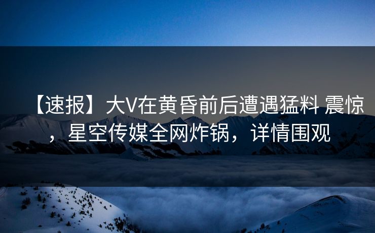 【速报】大V在黄昏前后遭遇猛料 震惊，星空传媒全网炸锅，详情围观
