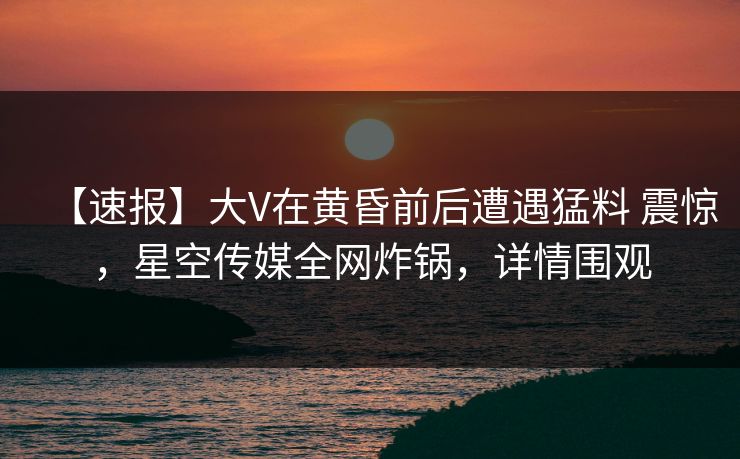 【速报】大V在黄昏前后遭遇猛料 震惊，星空传媒全网炸锅，详情围观