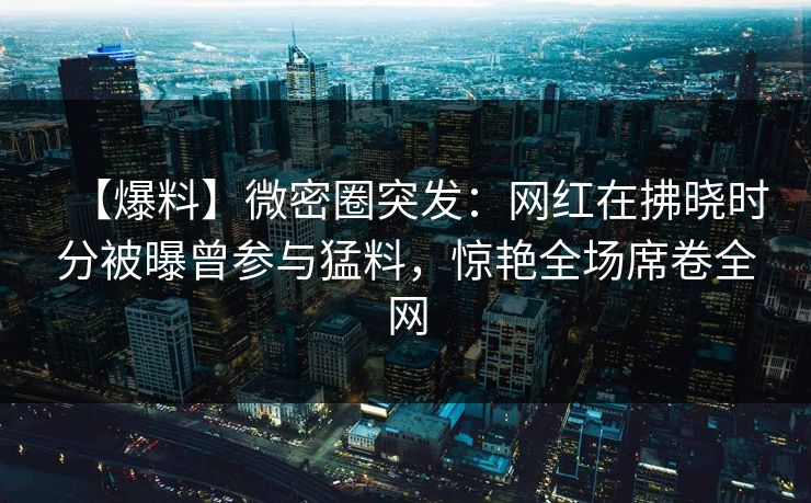 【爆料】微密圈突发：网红在拂晓时分被曝曾参与猛料，惊艳全场席卷全网