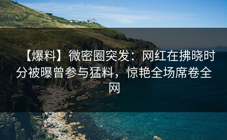 【爆料】微密圈突发：网红在拂晓时分被曝曾参与猛料，惊艳全场席卷全网