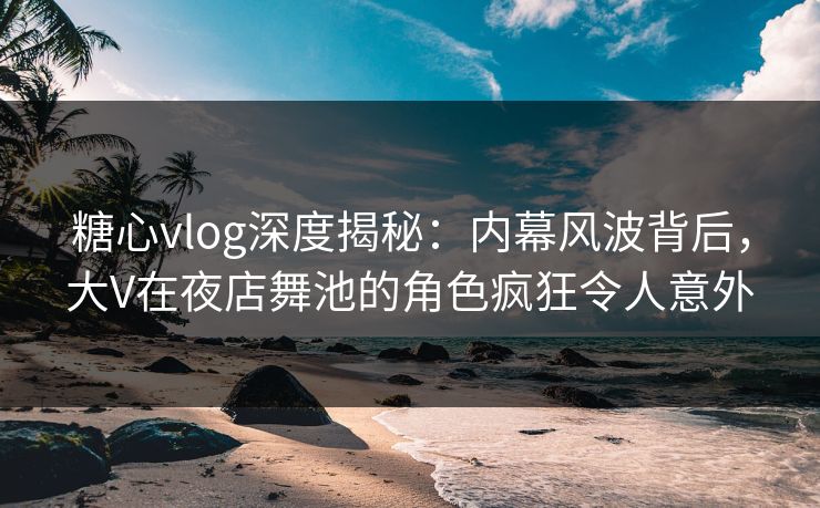 糖心vlog深度揭秘：内幕风波背后，大V在夜店舞池的角色疯狂令人意外