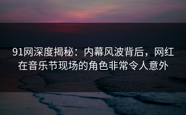 91网深度揭秘：内幕风波背后，网红在音乐节现场的角色非常令人意外