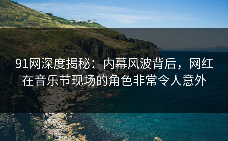 91网深度揭秘：内幕风波背后，网红在音乐节现场的角色非常令人意外