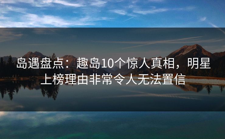 岛遇盘点：趣岛10个惊人真相，明星上榜理由非常令人无法置信