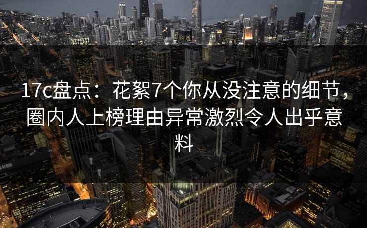 17c盘点：花絮7个你从没注意的细节，圈内人上榜理由异常激烈令人出乎意料