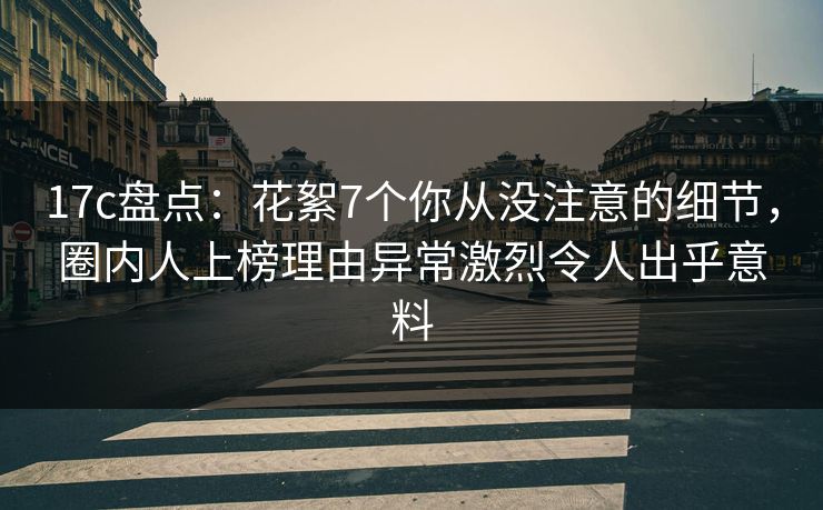 17c盘点：花絮7个你从没注意的细节，圈内人上榜理由异常激烈令人出乎意料