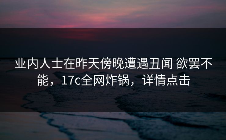 业内人士在昨天傍晚遭遇丑闻 欲罢不能，17c全网炸锅，详情点击