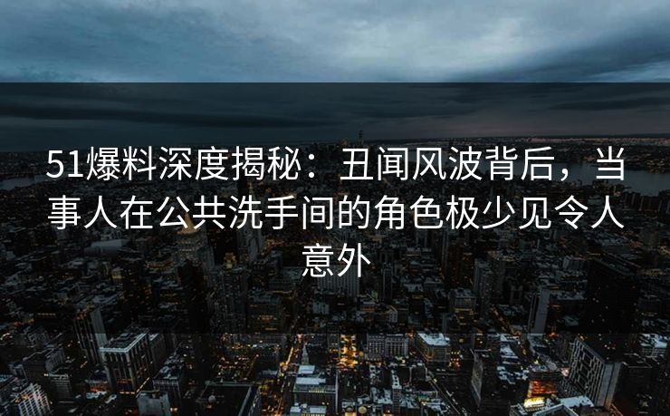 51爆料深度揭秘：丑闻风波背后，当事人在公共洗手间的角色极少见令人意外