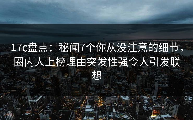 17c盘点：秘闻7个你从没注意的细节，圈内人上榜理由突发性强令人引发联想