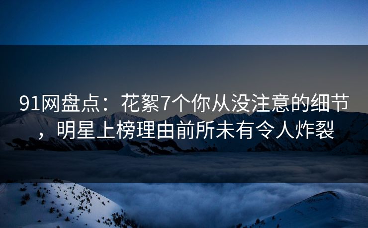 91网盘点：花絮7个你从没注意的细节，明星上榜理由前所未有令人炸裂