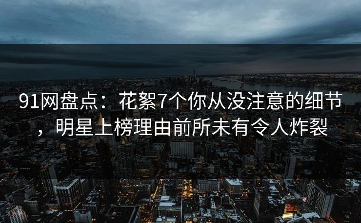 91网盘点：花絮7个你从没注意的细节，明星上榜理由前所未有令人炸裂