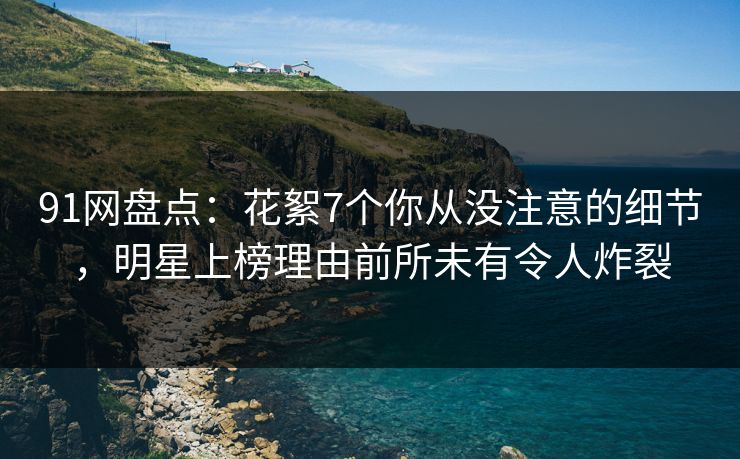 91网盘点：花絮7个你从没注意的细节，明星上榜理由前所未有令人炸裂