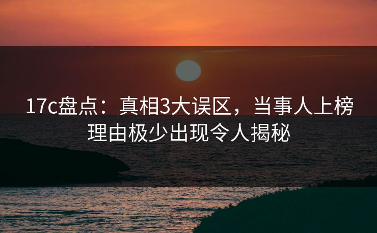 17c盘点：真相3大误区，当事人上榜理由极少出现令人揭秘