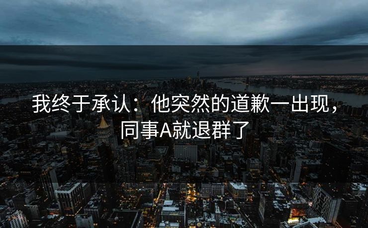 我终于承认：他突然的道歉一出现，同事A就退群了