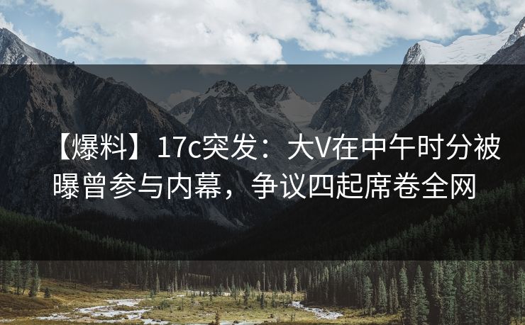 【爆料】17c突发：大V在中午时分被曝曾参与内幕，争议四起席卷全网
