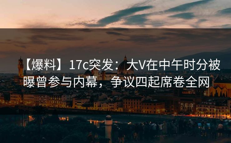 【爆料】17c突发：大V在中午时分被曝曾参与内幕，争议四起席卷全网