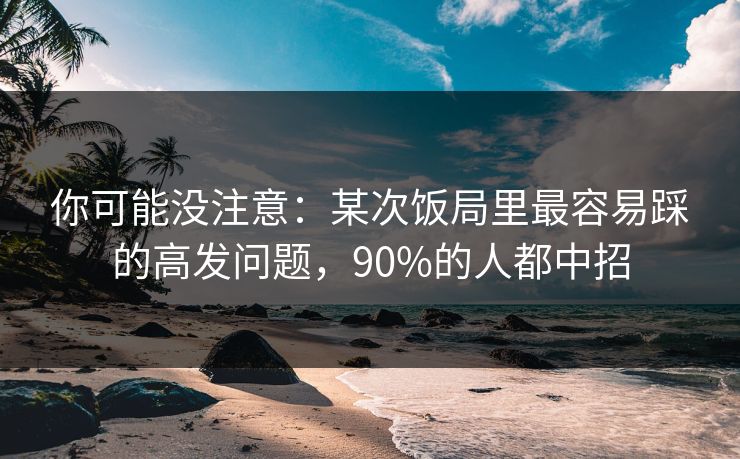 你可能没注意：某次饭局里最容易踩的高发问题，90%的人都中招