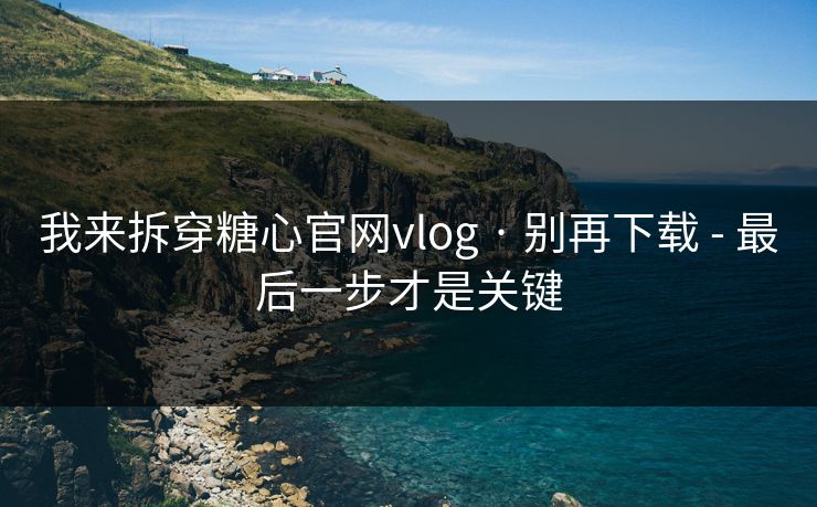 我来拆穿糖心官网vlog · 别再下载 - 最后一步才是关键