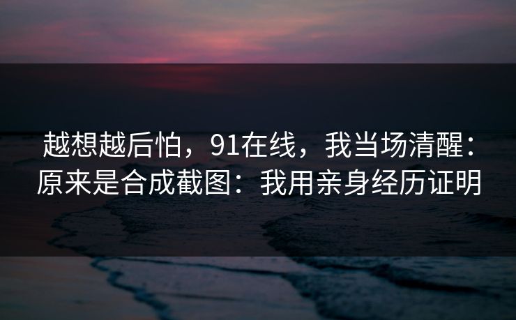 越想越后怕，91在线，我当场清醒：原来是合成截图：我用亲身经历证明