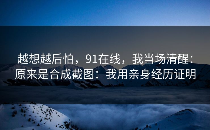 越想越后怕，91在线，我当场清醒：原来是合成截图：我用亲身经历证明