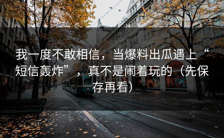 我一度不敢相信，当爆料出瓜遇上“短信轰炸”，真不是闹着玩的（先保存再看）