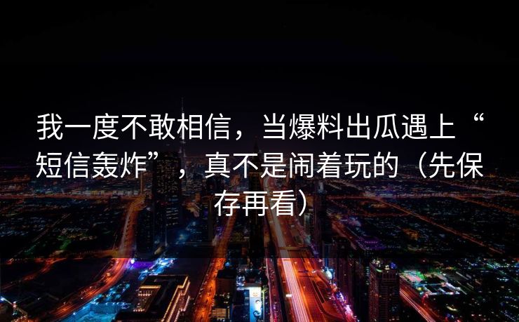我一度不敢相信，当爆料出瓜遇上“短信轰炸”，真不是闹着玩的（先保存再看）