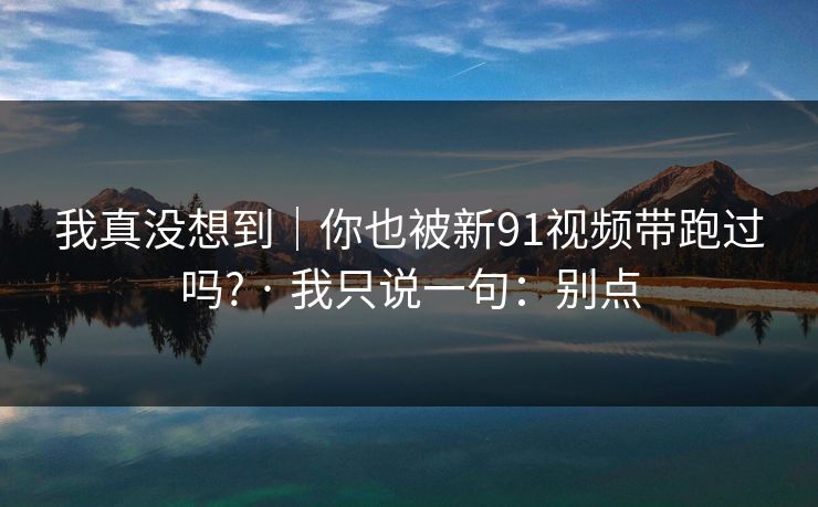 我真没想到｜你也被新91视频带跑过吗? · 我只说一句：别点