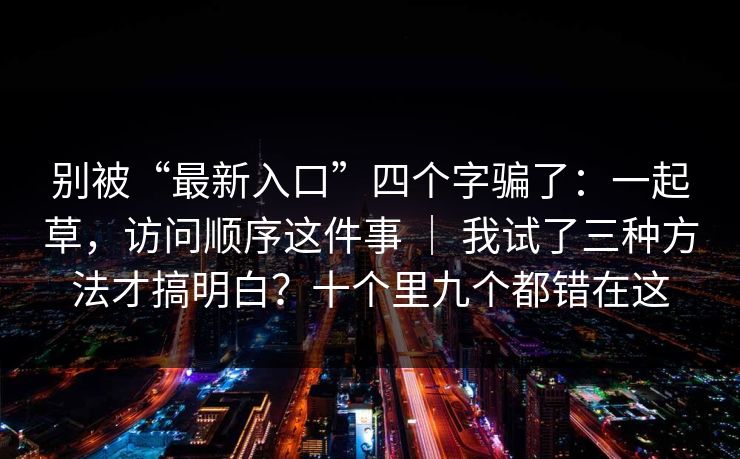 别被“最新入口”四个字骗了：一起草，访问顺序这件事 ｜ 我试了三种方法才搞明白？十个里九个都错在这