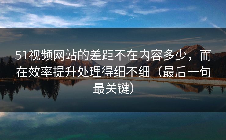 51视频网站的差距不在内容多少，而在效率提升处理得细不细（最后一句最关键）