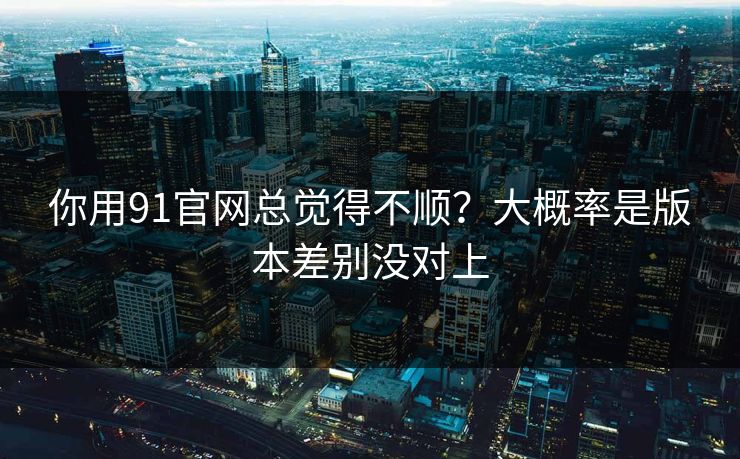 你用91官网总觉得不顺?大概率是版本差别没对上 你用91官网总觉得不顺?大概率是版本差别没对上