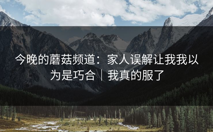 今晚的蘑菇频道：家人误解让我我以为是巧合｜我真的服了