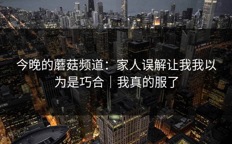 今晚的蘑菇频道：家人误解让我我以为是巧合｜我真的服了