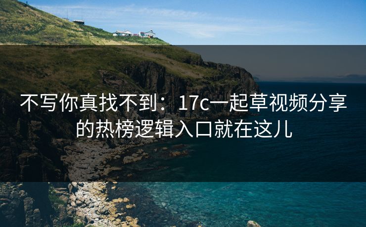 不写你真找不到：17c一起草视频分享的热榜逻辑入口就在这儿