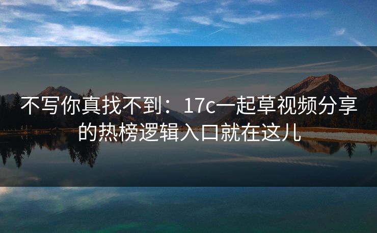不写你真找不到：17c一起草视频分享的热榜逻辑入口就在这儿