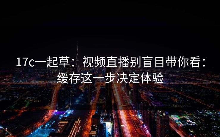 17c一起草：视频直播别盲目带你看：缓存这一步决定体验