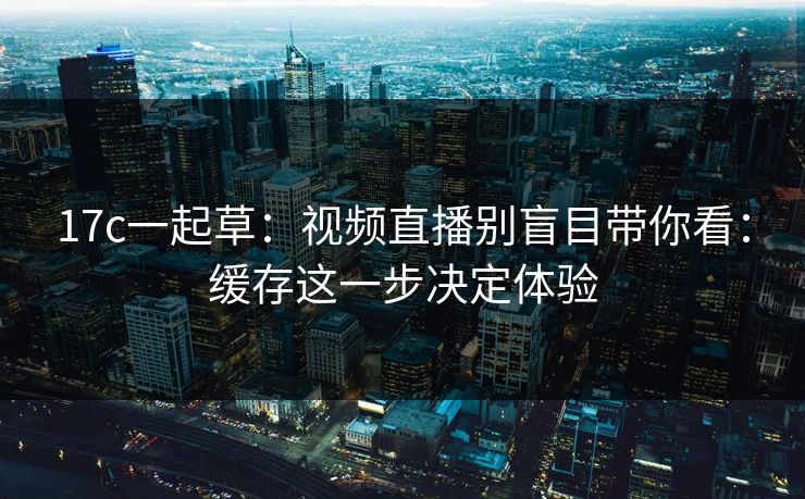 17c一起草：视频直播别盲目带你看：缓存这一步决定体验