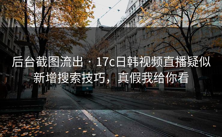 后台截图流出 · 17c日韩视频直播疑似新增搜索技巧，真假我给你看