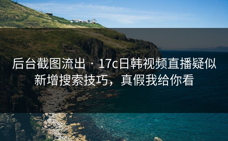 后台截图流出 · 17c日韩视频直播疑似新增搜索技巧，真假我给你看