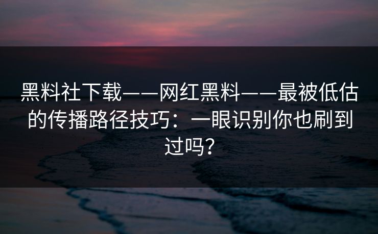 黑料社下载——网红黑料——最被低估的传播路径技巧：一眼识别你也刷到过吗？
