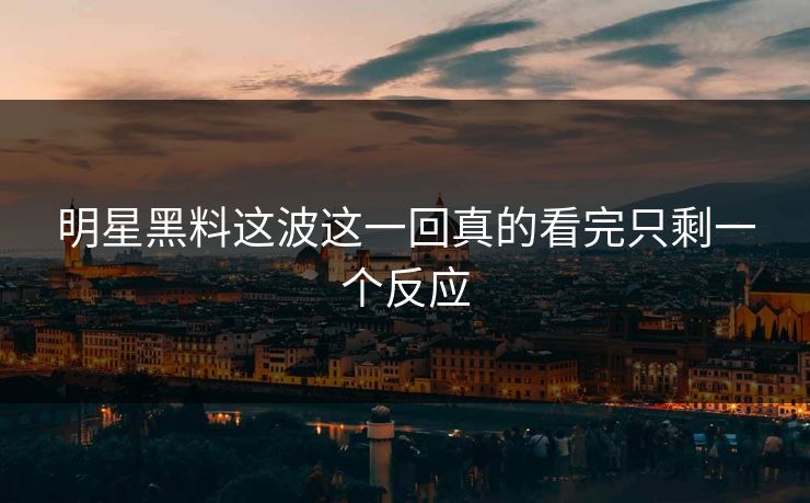 明星黑料这波这一回真的看完只剩一个反应