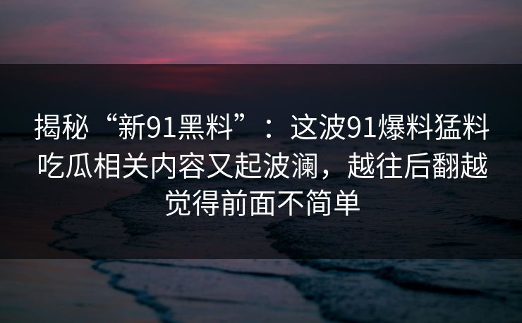 揭秘“新91黑料”：这波91爆料猛料吃瓜相关内容又起波澜，越往后翻越觉得前面不简单