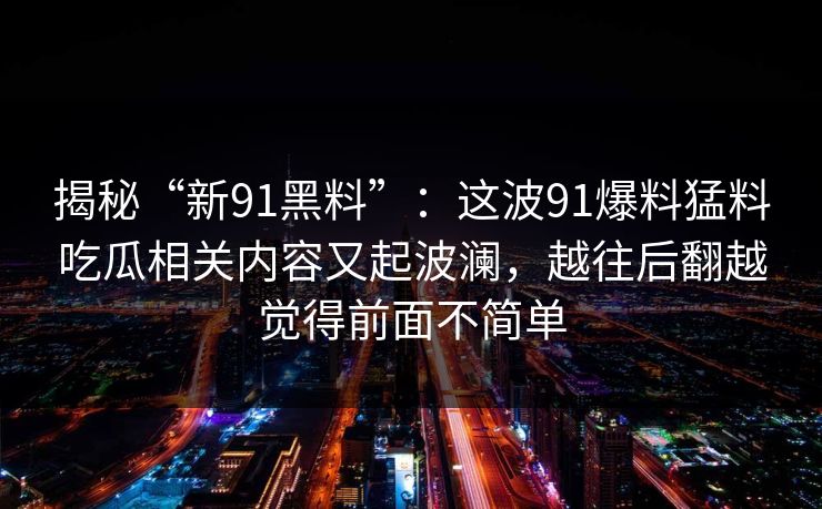揭秘“新91黑料”：这波91爆料猛料吃瓜相关内容又起波澜，越往后翻越觉得前面不简单