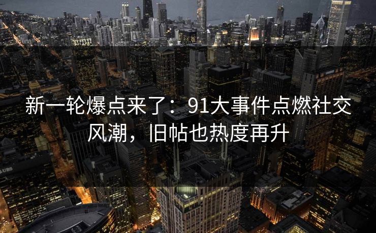 新一轮爆点来了：91大事件点燃社交风潮，旧帖也热度再升